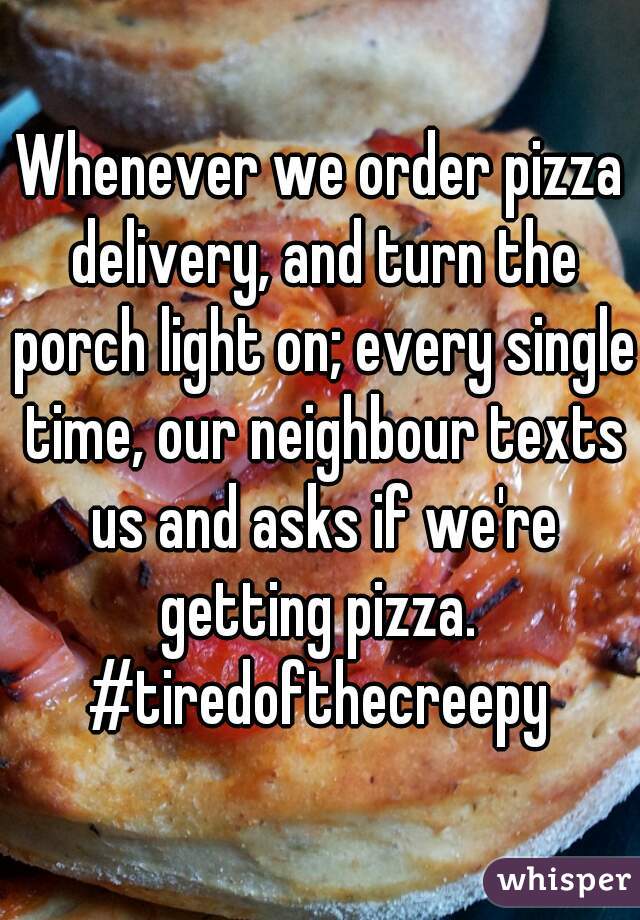 Whenever we order pizza delivery, and turn the porch light on; every single time, our neighbour texts us and asks if we're getting pizza. 
#tiredofthecreepy