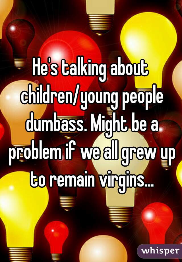 He's talking about children/young people dumbass. Might be a problem if we all grew up to remain virgins...