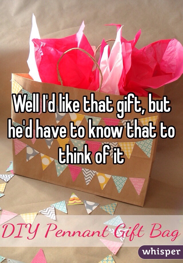 Well I'd like that gift, but he'd have to know that to think of it 