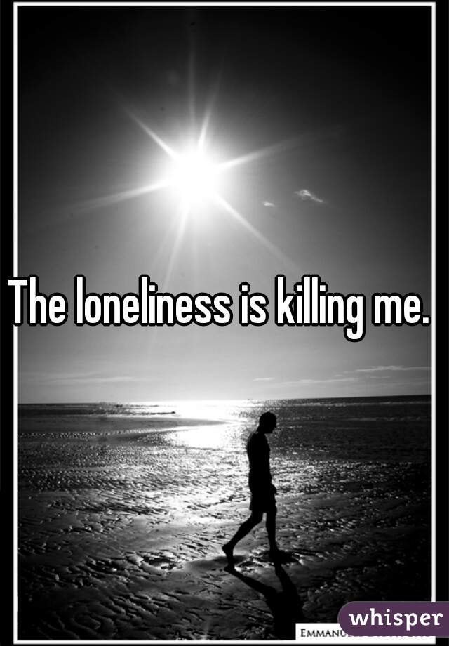 The loneliness is killing me. 