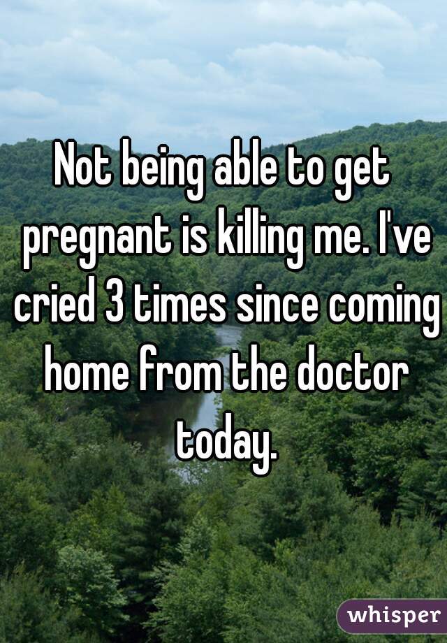 Not being able to get pregnant is killing me. I've cried 3 times since coming home from the doctor today.