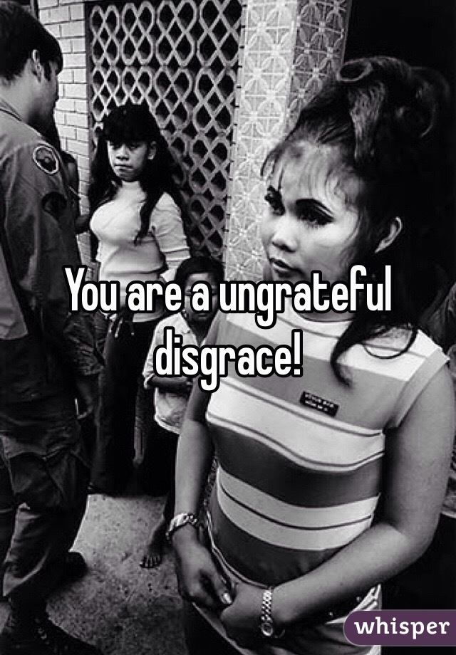 You are a ungrateful disgrace! 