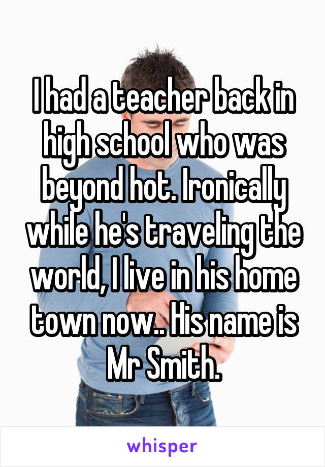 I had a teacher back in high school who was beyond hot. Ironically while he's traveling the world, I live in his home town now.. His name is Mr Smith.