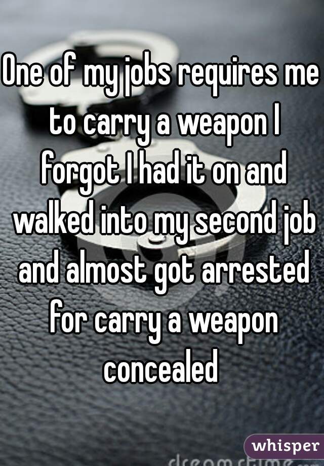 One of my jobs requires me to carry a weapon I forgot I had it on and walked into my second job and almost got arrested for carry a weapon concealed 