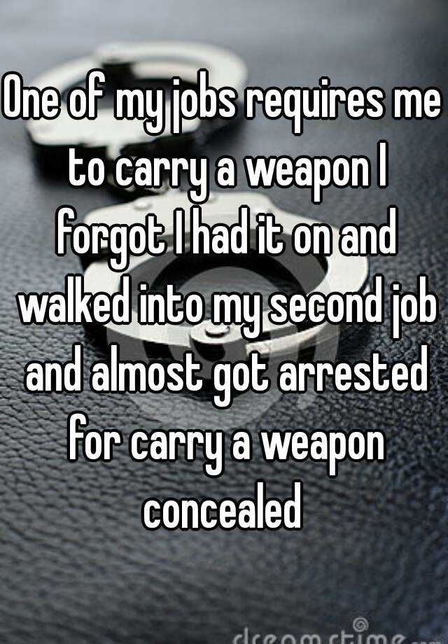 One of my jobs requires me to carry a weapon I forgot I had it on and walked into my second job and almost got arrested for carry a weapon concealed 