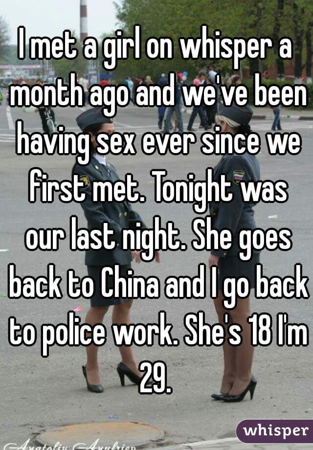 I met a girl on whisper a month ago and we've been having sex ever since we first met. Tonight was our last night. She goes back to China and I go back to police work. She's 18 I'm 29. 