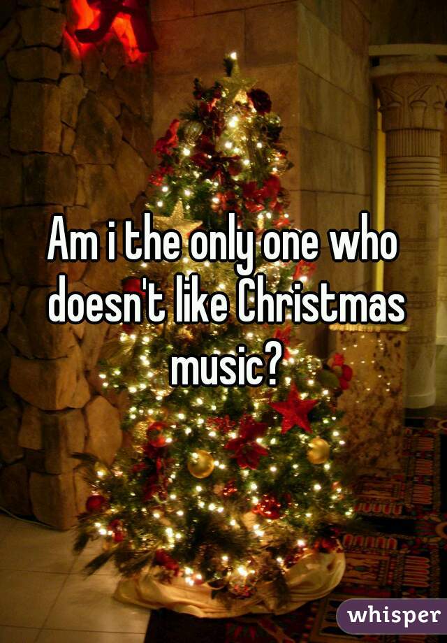 Am i the only one who doesn't like Christmas music?