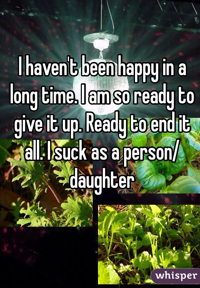 I haven't been happy in a long time. I am so ready to give it up. Ready to end it all. I suck as a person/ daughter 