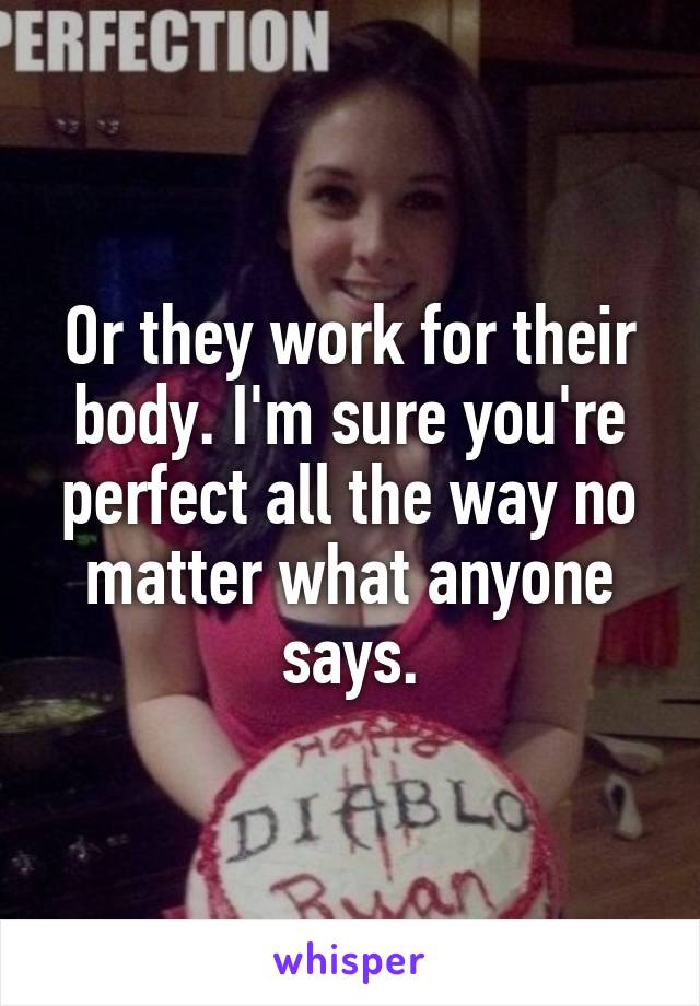 Or they work for their body. I'm sure you're perfect all the way no matter what anyone says.
