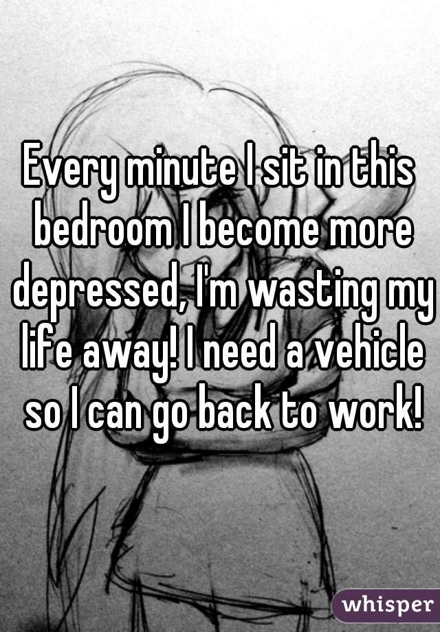 Every minute I sit in this bedroom I become more depressed, I'm wasting my life away! I need a vehicle so I can go back to work!