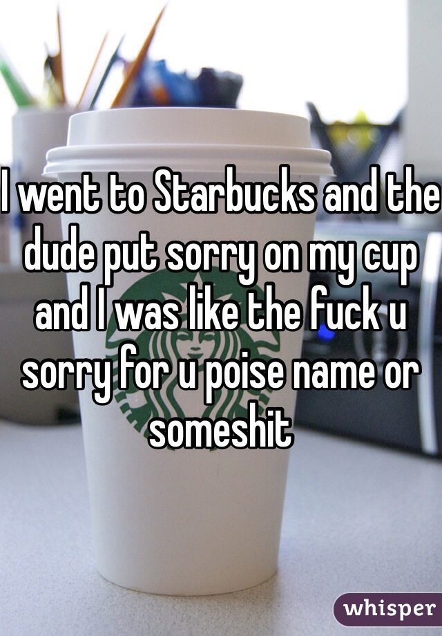 I went to Starbucks and the dude put sorry on my cup and I was like the fuck u sorry for u poise name or someshit