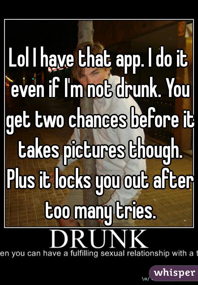 Lol I have that app. I do it even if I'm not drunk. You get two chances before it takes pictures though. Plus it locks you out after too many tries.