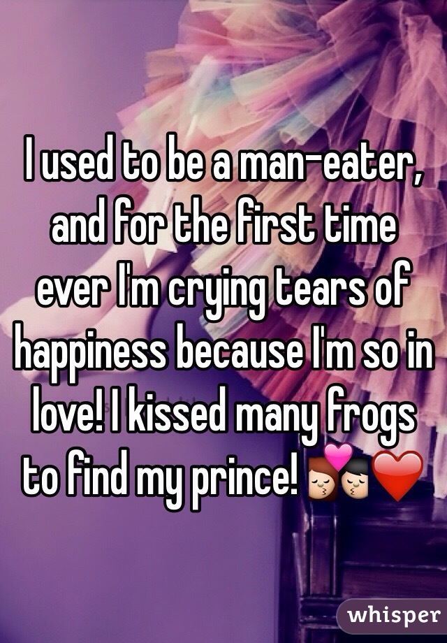 I used to be a man-eater, and for the first time ever I'm crying tears of happiness because I'm so in love! I kissed many frogs to find my prince! 💏❤️