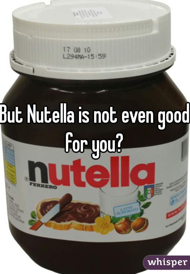 But Nutella is not even good for you? 