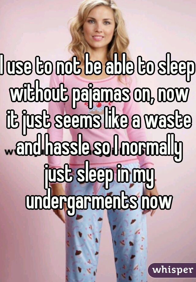 I use to not be able to sleep without pajamas on, now it just seems like a waste and hassle so I normally just sleep in my undergarments now