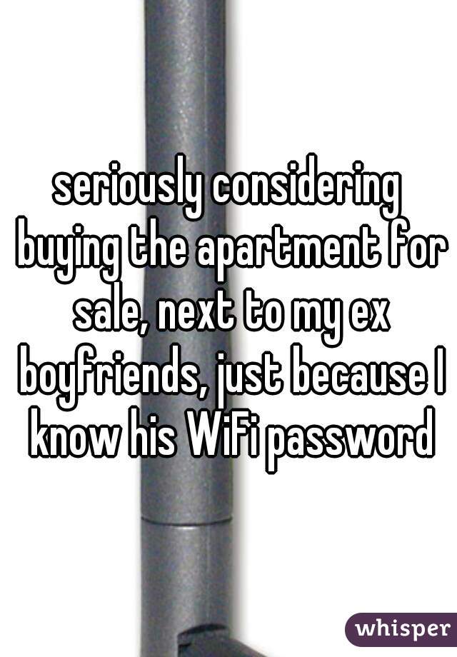 seriously considering buying the apartment for sale, next to my ex boyfriends, just because I know his WiFi password