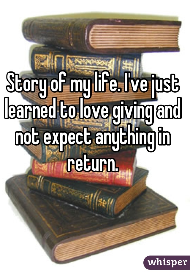 Story of my life. I've just learned to love giving and not expect anything in return.