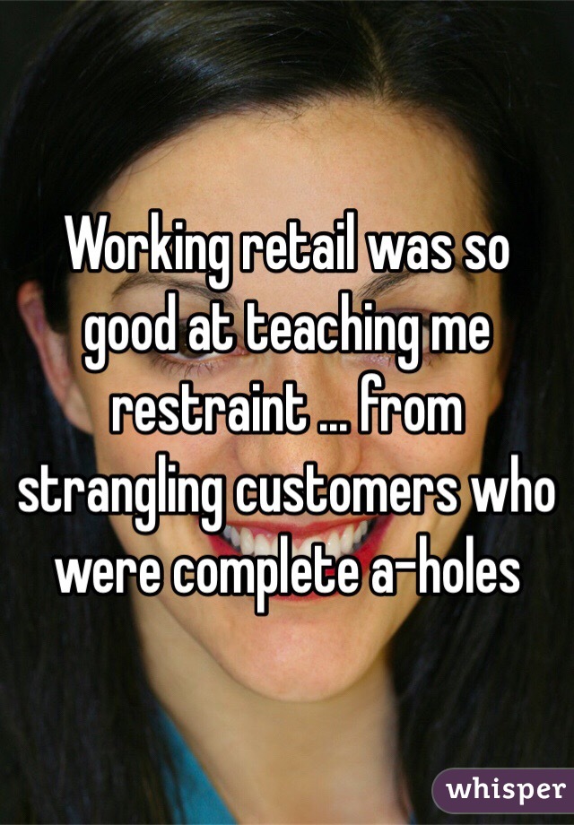 Working retail was so good at teaching me restraint ... from strangling customers who were complete a-holes