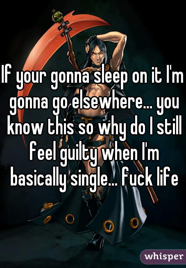If your gonna sleep on it I'm gonna go elsewhere... you know this so why do I still feel guilty when I'm basically single... fuck life