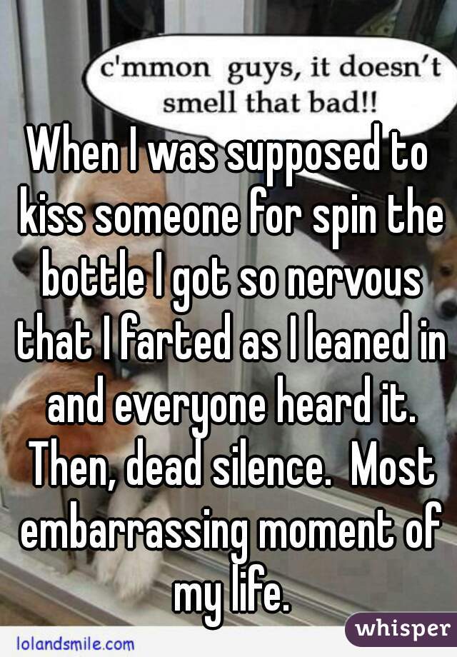 When I was supposed to kiss someone for spin the bottle I got so nervous that I farted as I leaned in and everyone heard it. Then, dead silence.  Most embarrassing moment of my life.