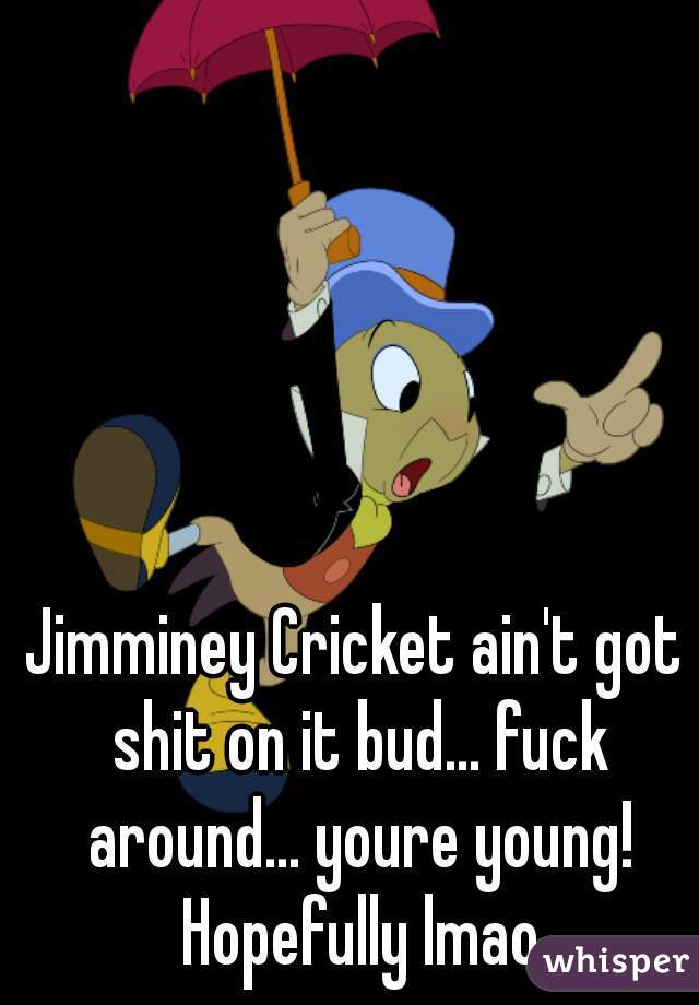 Jimminey Cricket ain't got shit on it bud... fuck around... youre young! Hopefully lmao