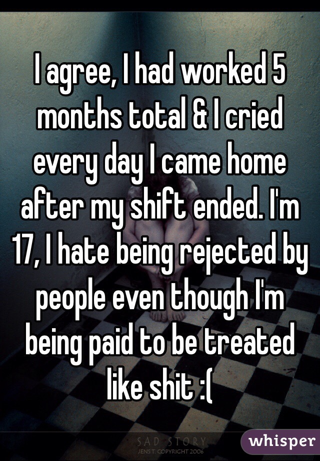 I agree, I had worked 5 months total & I cried every day I came home after my shift ended. I'm 17, I hate being rejected by people even though I'm being paid to be treated like shit :(