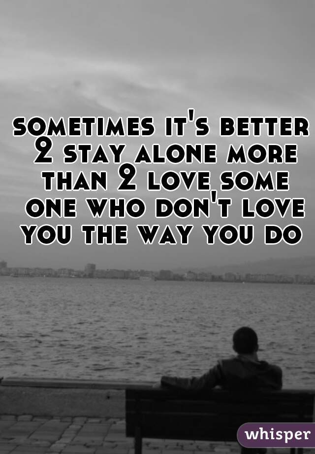 sometimes it's better 2 stay alone more than 2 love some one who don't love you the way you do 