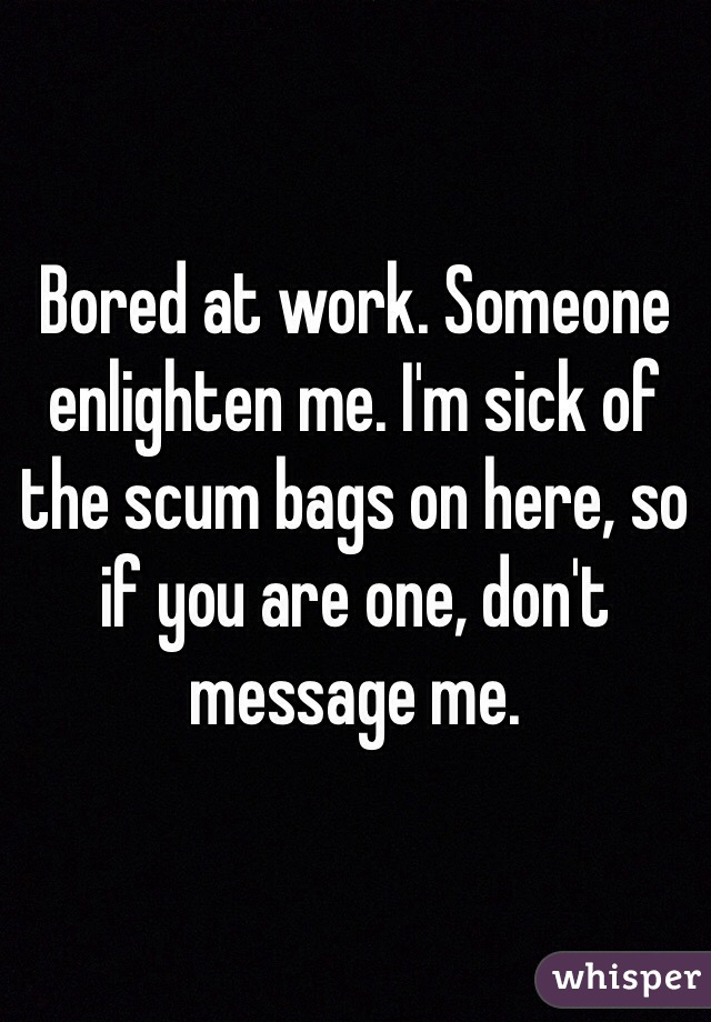Bored at work. Someone enlighten me. I'm sick of the scum bags on here, so if you are one, don't message me. 