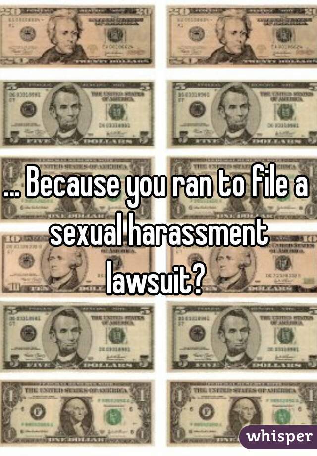 ... Because you ran to file a sexual harassment lawsuit? 
