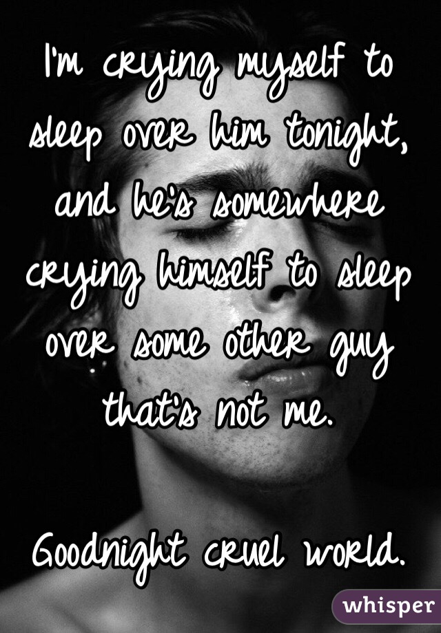 I'm crying myself to sleep over him tonight, and he's somewhere crying himself to sleep over some other guy that's not me.

Goodnight cruel world.