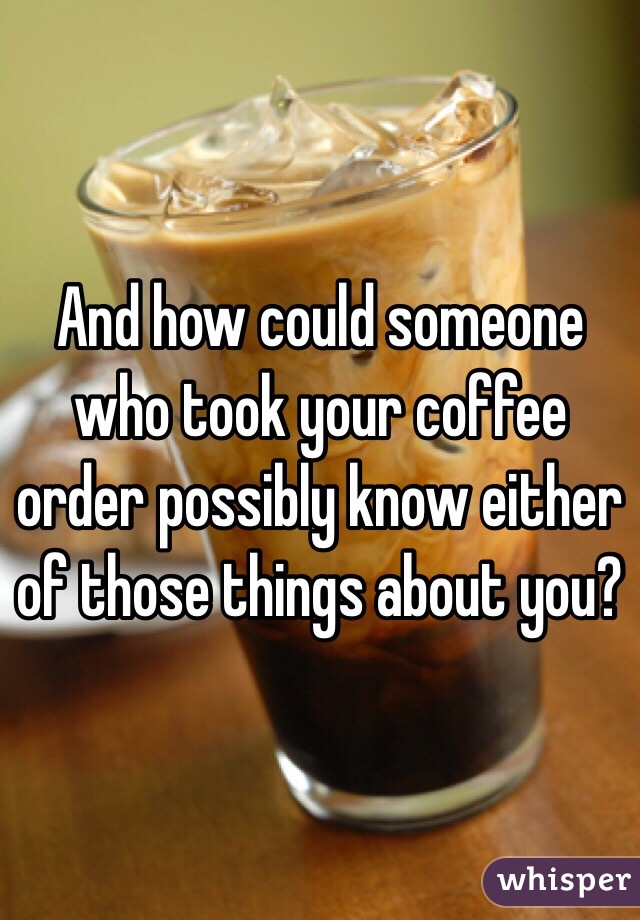 And how could someone who took your coffee order possibly know either of those things about you?