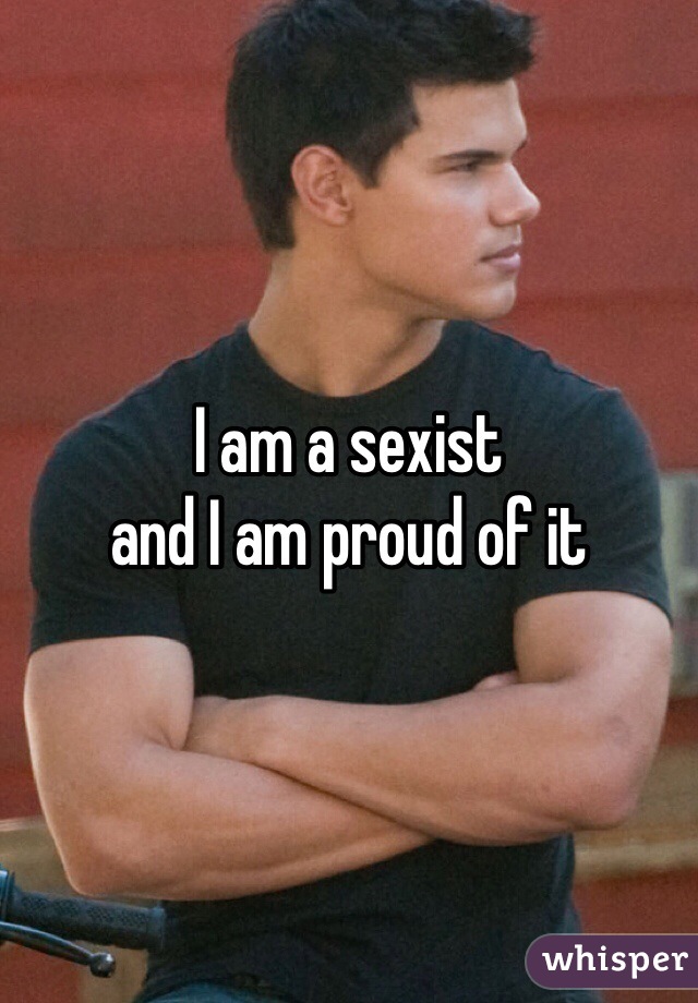 I am a sexist
and I am proud of it