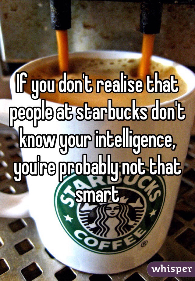 If you don't realise that people at starbucks don't know your intelligence, you're probably not that smart