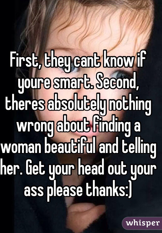 First, they cant know if youre smart. Second, theres absolutely nothing wrong about finding a woman beautiful and telling her. Get your head out your ass please thanks:)