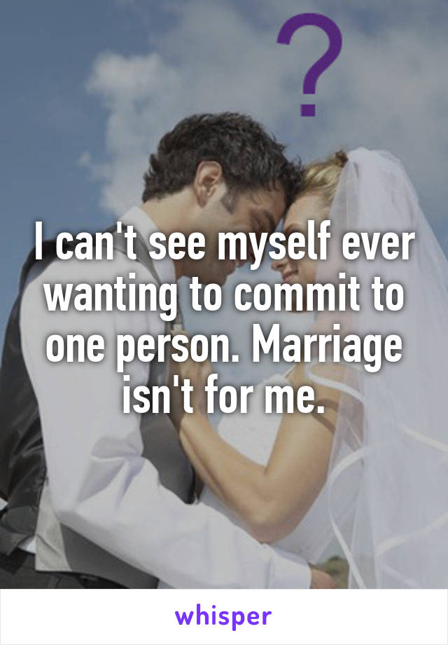 I can't see myself ever wanting to commit to one person. Marriage isn't for me.