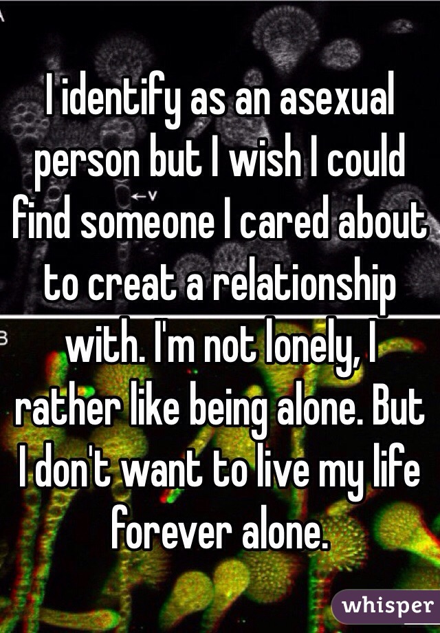 I identify as an asexual person but I wish I could find someone I cared about to creat a relationship with. I'm not lonely, I rather like being alone. But I don't want to live my life forever alone. 