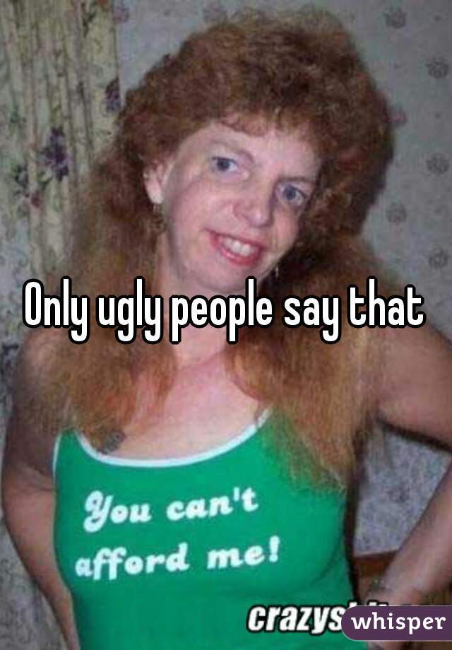 Only ugly people say that