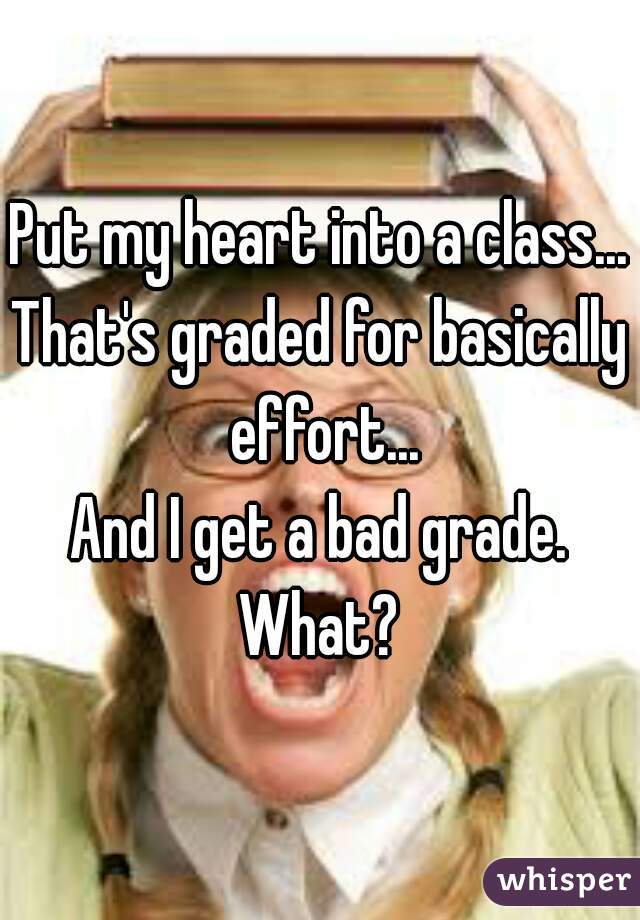 Put my heart into a class...
That's graded for basically effort...
And I get a bad grade.
What?