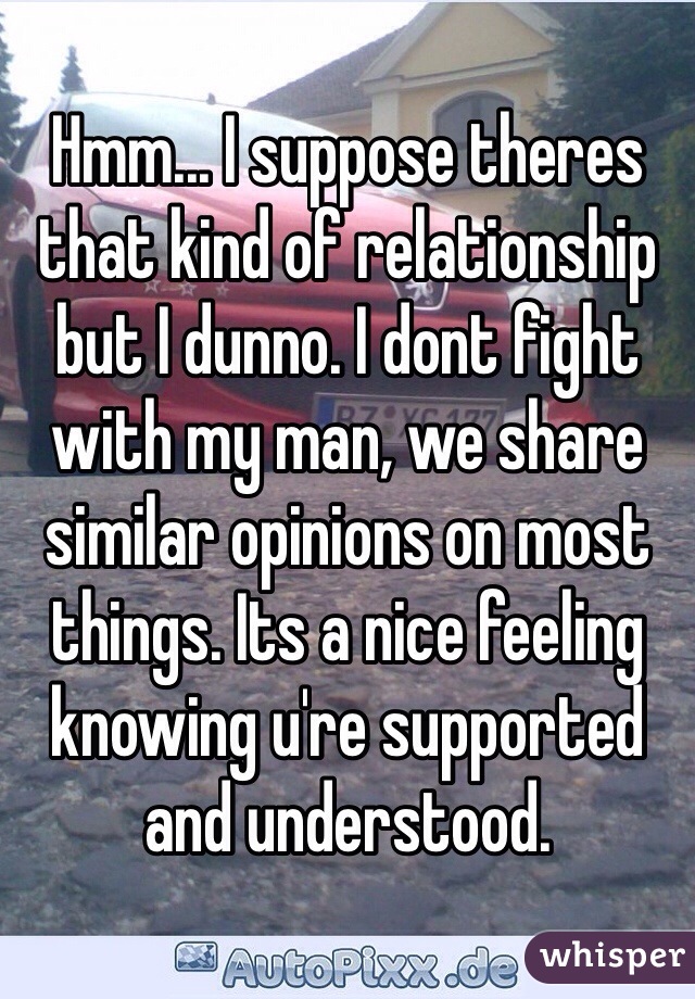 Hmm... I suppose theres that kind of relationship but I dunno. I dont fight with my man, we share similar opinions on most things. Its a nice feeling knowing u're supported and understood. 