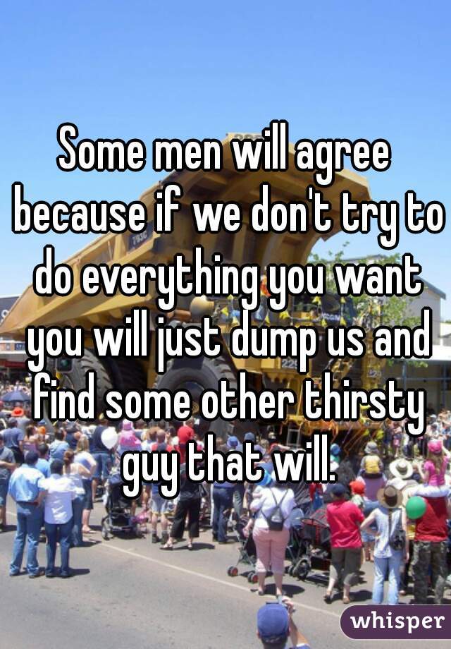 Some men will agree because if we don't try to do everything you want you will just dump us and find some other thirsty guy that will.