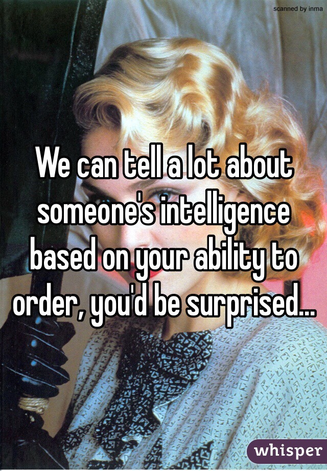 We can tell a lot about someone's intelligence based on your ability to order, you'd be surprised... 