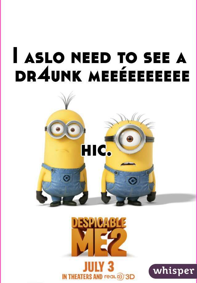 I aslo need to see a dr4unk meeéeeeeeee



hic. 