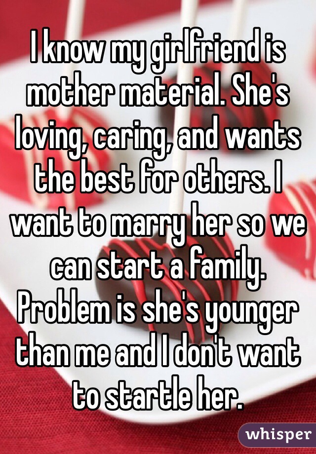I know my girlfriend is mother material. She's loving, caring, and wants the best for others. I want to marry her so we can start a family. Problem is she's younger than me and I don't want to startle her. 