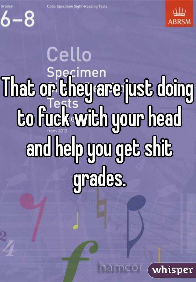 That or they are just doing to fuck with your head and help you get shit grades.