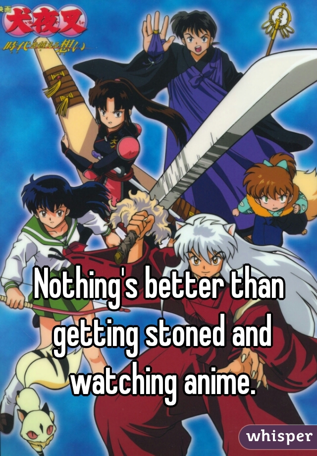Nothing's better than getting stoned and watching anime.