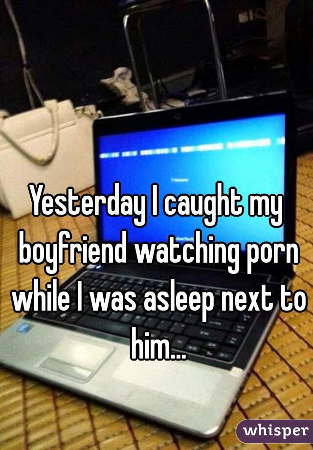 Yesterday I caught my boyfriend watching porn while I was asleep next to him...