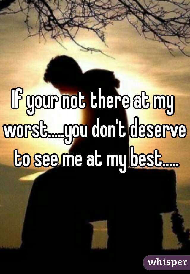 If your not there at my 
worst.....you don't deserve to see me at my best.....