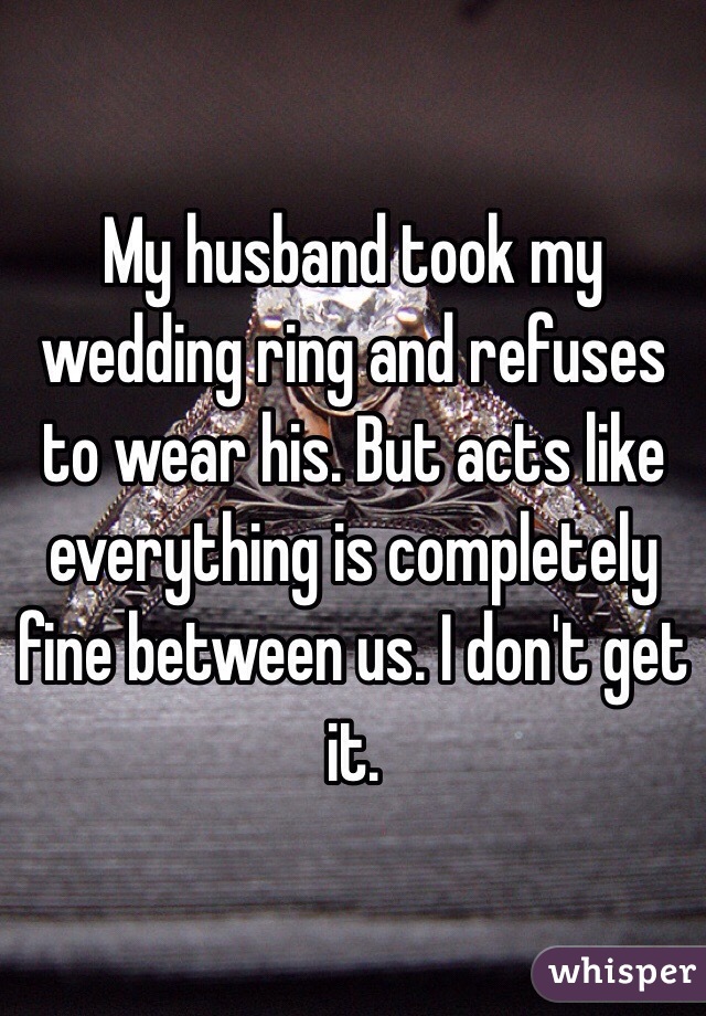 My husband took my wedding ring and refuses to wear his. But acts like everything is completely fine between us. I don't get it. 