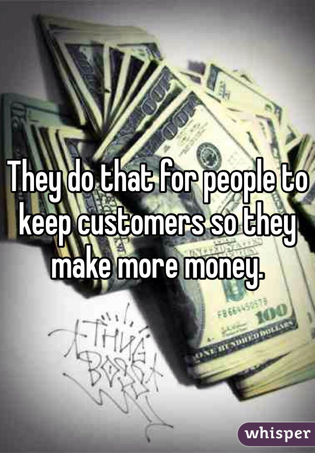 They do that for people to keep customers so they make more money.
