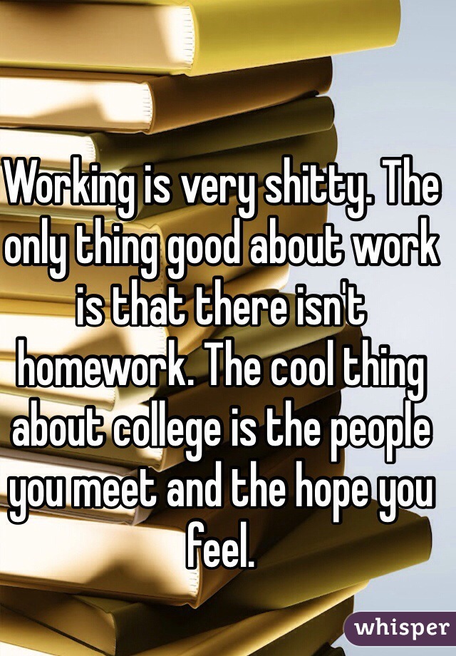 Working is very shitty. The only thing good about work is that there isn't homework. The cool thing about college is the people you meet and the hope you feel.